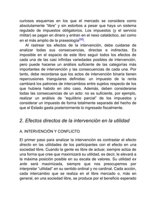 curiosos esquemas en los que el mercado se considera como
absolutamente “libre” y sin estorbos a pesar que haya un sistema
regulado de impuestos obligatorios. Los impuestos (y el servicio
militar) se pagan en dinero y entran en el nexo cataláctico, así como
en el más amplio de la praxeología[58].
Al rastrear los efectos de la intervención, debe cuidarse de
analizar todas sus consecuencias, directas e indirectas. Es
imposible en el espacio de este libro seguir todos los efectos de
cada una de las casi infinitas variedades posibles de intervención,
pero puede hacerse un análisis suficiente de las categorías más
importantes de intervención y las consecuencias de cada una. Por
tanto, debe recordarse que los actos de intervención binaria tienen
repercusiones triangulares definidas: un impuesto de la renta
cambiará los patrones de intercambios entre sujetos respecto de los
que hubiera habido en otro caso. Además, deben considerarse
todas las consecuencias de un acto: no es suficiente, por ejemplo,
realizar un análisis de “equilibrio parcial” de los impuestos y
considerar un impuesto de forma totalmente separada del hecho de
que el Estado gasta posteriormente lo ingresado fiscalmente.
2. Efectos directos de la intervención en la utilidad
A. INTERVENCIÓN Y CONFLICTO
El primer paso para analizar la intervención es contrastar el efecto
directo en las utilidades de los participantes con el efecto en una
sociedad libre. Cuando la gente es libre de actuar, siempre actúa de
una forma que cree que maximizará su utilidad, es decir, le elevará a
la máxima posición posible en su escala de valores. Su utilidad ex
ante será maximizada, siempre que nos preocupemos por
interpretar “utilidad” en su sentido ordinal y no cardinal. Cada acción,
cada intercambio que se realiza en el libre mercado o, más en
general, en una sociedad libre, se produce por el beneficio esperado
 