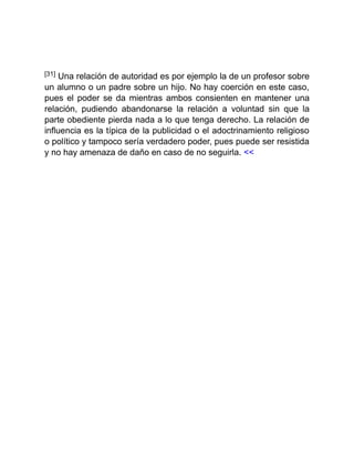 [31] Una relación de autoridad es por ejemplo la de un profesor sobre
un alumno o un padre sobre un hijo. No hay coerción en este caso,
pues el poder se da mientras ambos consienten en mantener una
relación, pudiendo abandonarse la relación a voluntad sin que la
parte obediente pierda nada a lo que tenga derecho. La relación de
influencia es la típica de la publicidad o el adoctrinamiento religioso
o político y tampoco sería verdadero poder, pues puede ser resistida
y no hay amenaza de daño en caso de no seguirla. <<
 