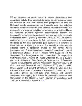 [47] La cobertura de tantos temas le impide desarrollarlos con
demasiado detalle. Esta amplitud de temas es, sin embargo, parte
del atractivo de este libro. Desde esta perspectiva, la obra de
Rothbard puede considerarse un trampolín para los estudios
libertarios modernos sobre muchos asuntos. Rothbard escribió: “La
explicación a lo largo de este libro es en buena parte teórica. No se
ha intentado enumerar ejemplos institucionales actuales de
intervención gubernamental, un intento que, por supuesto, requeriría
demasiados tomos” (Poder y mercado [1970], p. VII). Las buenas
noticias son que el paso inicial de Rothbard ofrece a los estudiosos
libertarios de hoy una oportunidad para ejemplificar o extender la
ideas teóricas de Poder y mercado. Por ejemplo, muchos de mis
artículos sobre la aplicación privada de las normas hacen
justamente eso: Edward Stringham, “Market Chosen Law”, Journal
of Libertarian Studies 14, no. 1 (Winter 1998–1999): pp. 53–77;
Stringham, “The Emergence of the London Stock Exchange as a
Self-Policing Club”, Journal of Private Enterprise 17, no. 2 (2002):
pp. 1–19; Stringham, “The Extralegal Development of Securities
Trading in Seventeenth Century Amsterdam”, Quarterly Review of
Economics and Finance 43, no. 2 (Summer 2003): pp. 321–344;
Bryan Caplan and Edward Stringham, “Networks, Law, and the
Paradox of Cooperation”, Review of Austrian Economics 16, no. 4
(December 2003): pp. 309–326; Brian Caplan and Edward
Stringham, “Overlapping Jurisdictions, Proprietary Communities, and
Competition in the Realm of Law”, Journal of Institutional and
Theoretical Economics, a publicar. <<
 