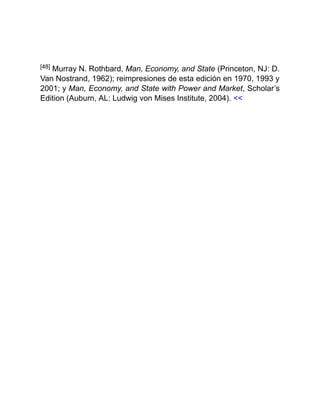 [48] Murray N. Rothbard, Man, Economy, and State (Princeton, NJ: D.
Van Nostrand, 1962); reimpresiones de esta edición en 1970, 1993 y
2001; y Man, Economy, and State with Power and Market, Scholar’s
Edition (Auburn, AL: Ludwig von Mises Institute, 2004). <<
 