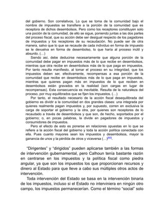 del gobierno. Son correlativos. Lo que se toma de la comunidad bajo el
nombre de impuestos se transfiere a la porción de la comunidad que es
receptora de dichos desembolsos. Pero como los receptores constituyen solo
una poción de la comunidad, de ello se sigue, poniendo juntas a las dos partes
del proceso fiscal, que su acción debe ser desigual respecto de los pagadores
de impuestos y los receptores de su recaudación. No puede ser de otra
manera, salvo que lo que se recaude de cada individuo en forma de impuesto
se le devuelva en forma de desembolso, lo que haría al proceso inútil y
absurdo. (…)
Siendo así, debe deducirse necesariamente que alguna porción de la
comunidad debe pagar en impuestos más de lo que recibe en desembolsos,
mientras que otra recibe en desembolsos más de lo que paga en impuestos.
Por tanto resulta manifiesto, al tomar el proceso en su integridad, que los
impuestos deben ser, efectivamente, recompensas a esa porción de la
comunidad que recibe en desembolsos más de lo que paga en impuestos,
mientras que quienes pagan más en impuestos de lo que reciben en
desembolsos están gravados en la realidad (son cargas en lugar de
recompensas). Esta consecuencia es inevitable. Resulta de la naturaleza del
proceso, por muy equilibrados que se fijen los impuestos. (…)
Por tanto, el resultado necesario de la acción fiscal desequilibrada del
gobierno es dividir a la comunidad en dos grandes clases: una integrada por
quienes realmente pagan impuestos y, por supuesto, corren en exclusiva la
carga de soportar el gobierno y la otra, por quienes son receptores de lo
recaudado a través de desembolsos y que son, de hecho, soportados por el
gobierno; o, en pocas palabras, la divide en pagadores de impuestos y
consumidores de impuestos.
Pero el efecto de esto es ponerse en relaciones opuestas en lo que se
refiere a la acción fiscal del gobierno y toda la acción política conectada con
ella. Pues cuanto mayores sean los impuestos y desembolsos, mayor la
ganancia de unos y la pérdida de otros y viceversa (…)[60].
“Dirigentes” y “dirigidos” pueden aplicarse también a las formas
de intervención gubernamental, pero Calhoun tenía bastante razón
en centrarse en los impuestos y la política fiscal como piedra
angular, ya que son los impuestos los que proporcionan recursos y
dinero al Estado para que lleve a cabo sus múltiples otros actos de
intervención.
Toda intervención del Estado se basa en la intervención binaria
de los impuestos, incluso si el Estado no interviniera en ningún otro
campo, los impuestos permanecerían. Como el término “social” solo
 