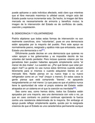 puede aplicarse a cada individuo afectado, está claro que mientras
que el libre mercado maximiza la utilidad social, ningún acto del
Estado puede nunca incrementar esta. De hecho, la imagen del libre
mercado es necesariamente de armonía y beneficio mutuo; la
imagen de la intervención del Estado es de conflictos de casta,
coerción y explotación.
B. DEMOCRACIA Y VOLUNTARIEDAD
Podría objetarse que todas estas formas de intervención no son
realmente coercitivas, sino “voluntarias”, pues en una democracia
están apoyadas por la mayoría del pueblo. Pero este apoyo es
normalmente pasivo, resignado y apático más que entusiasta, sea el
Estado una democracia o no[61].
Difícilmente puede decirse en una democracia que quienes no
voten apoyan a los gobernantes y es imposible decirlo de los
votantes del bando perdedor. Pero incluso quienes votaron por los
ganadores bien pueden haberles apoyado simplemente como “el
menor de dos males”. La cuestión es: ¿Por qué tienen que votar por
algún mal? La gente no usa nunca estos términos cuando actúan
libremente para sí mismos o cuando adquieren bienes en un
mercado libre. Nadie piensa en su nuevo traje o su nuevo
refrigerador como en un “mal” (mayor o menor). En estos casos la
gente piensa que está comprando “bienes”, no apoyando
resignadamente un mal menor. Lo que pasa es que el público nunca
tiene la oportunidad de votar el propio sistema del Estado: están
atrapados en un sistema en el que la coerción es inevitable[62].
Sea como sea, como hemos dicho, todos los Estados están
apoyados por una mayoría, sea una democracia con voto o no, ya
que en caso contrario no podrían continuar ejerciendo la fuerza
contra una resistencia determinada de la mayoría. Sin embargo el
apoyo puede reflejar simplemente apatía, quizás por la resignada
creencia de que el Estado es una característica permanente aunque
 