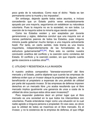 poco grata de la naturaleza. Como reza el dicho: “Nada es tan
permanente como la muerte y los impuestos”.
Sin embargo, dejando aparte todos estos asuntos, e incluso
concediendo que un Estado podría verse entusiásticamente
apoyado por una mayoría, seguiríamos sin establecer su naturaleza
voluntaria. Pues la mayoría no es la sociedad, no son todos. La
coerción de la mayoría sobre la minoría sigue siendo coerción.
Como los Estados existen y son aceptados por durante
generaciones y siglos, debemos concluir que una mayoría son al
menos partidarios pasivos de todos los Estados, pues ninguna
minoría puede gobernar mucho tiempo a una mayoría activamente
hostil. Por tanto, en cierto sentido, toda tiranía es una tiranía
mayoritaria, independientemente de las formalidades de la
estructura gubernamental[63],[64]. Pero esto no cambia nuestra
conclusión analítica del conflicto y la coerción como corolarios del
Estado. El conflicto y la coerción existen, sin que importe cuánta
gente coacciona a cuántos otros[65].
C. UTILIDAD Y RESISTENCIA A LA INVASIÓN
A nuestro análisis comparativo “bienestar-economía” del libre
mercado y el Estado, podría objetarse que cuando las empresas de
defensa eviten que un invasor ataque la propiedad de alguien, están
beneficiando al propietario a expensas de una pérdida de utilidad
por parte del supuesto invasor. Si las empresas de defensa imponen
derechos en un mercado libre ¿no acaba resultando que el libre
mercado implica igualmente una ganancia de unos a costa de la
utilidad de otros (aunque estos otros sean invasores)?
Para responder podemos decir en primer lugar que el libre
mercado es una sociedad en la que todos los intercambios son
voluntarios. Puede entenderse mejor como una situación en la cual
nadie agrede a ninguna persona o propiedad. En ese caso, es obvio
que la utilidad de todos se maximiza en el libre mercado. Es el
invasor, y no la existencia de la empresa de defensa, el que inflige
 