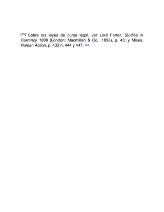 [75] Sobre las leyes de curso legal, ver Lord Farrer, Studies in
Currency 1898 (London: Macmillan & Co., 1898), p. 43; y Mises,
Human Action, p. 432 n, 444 y 447. <<
 