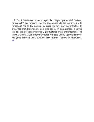 [77] Es interesante advertir que la mayor parte del “crimen
organizado” se produce, no por invasiones de las personas y la
propiedad (en la ley natural, lo mala per se), sino por intentos de
evitar las prohibiciones del gobierno con el fin de satisfacer a la vez
los deseos de consumidores y productores más eficientemente (lo
mala prohibita). Los emprendedores de este último tipo constituyen
los generalmente despreciados “mercaderes negros” y “mafiosos”.
<<
 