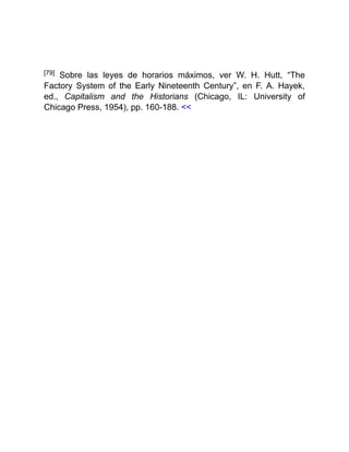 [79] Sobre las leyes de horarios máximos, ver W. H. Hutt, “The
Factory System of the Early Nineteenth Century”, en F. A. Hayek,
ed., Capitalism and the Historians (Chicago, IL: University of
Chicago Press, 1954), pp. 160-188. <<
 