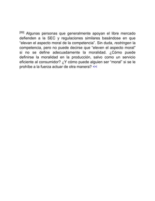 [89] Algunas personas que generalmente apoyan el libre mercado
defienden a la SEC y regulaciones similares basándose en que
“elevan el aspecto moral de la competencia”. Sin duda, restringen la
competencia, pero no puede decirse que “eleven el aspecto moral”
si no se define adecuadamente la moralidad. ¿Cómo puede
definirse la moralidad en la producción, salvo como un servicio
eficiente al consumidor? ¿Y cómo puede alguien ser “moral” si se le
prohíbe a la fuerza actuar de otra manera? <<
 