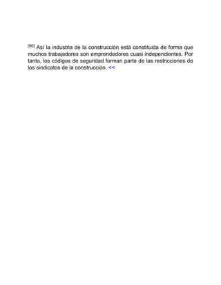 [90] Así la industria de la construcción está constituida de forma que
muchos trabajadores son emprendedores cuasi independientes. Por
tanto, los códigos de seguridad forman parte de las restricciones de
los sindicatos de la construcción. <<
 