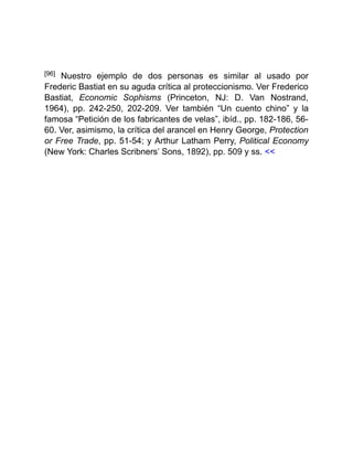 [96] Nuestro ejemplo de dos personas es similar al usado por
Frederic Bastiat en su aguda crítica al proteccionismo. Ver Frederico
Bastiat, Economic Sophisms (Princeton, NJ: D. Van Nostrand,
1964), pp. 242-250, 202-209. Ver también “Un cuento chino” y la
famosa “Petición de los fabricantes de velas”, ibíd., pp. 182-186, 56-
60. Ver, asimismo, la crítica del arancel en Henry George, Protection
or Free Trade, pp. 51-54; y Arthur Latham Perry, Political Economy
(New York: Charles Scribners’ Sons, 1892), pp. 509 y ss. <<
 