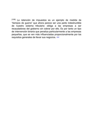 [109] La retención de impuestos es un ejemplo de medida de
“tiempos de guerra” que ahora parece ser una parte indestructible
de nuestro sistema tributario: obliga a las empresas a ser
recaudadoras del gobierno sin cobrar por ello. Es por tanto un tipo
de intervención binaria que penaliza particularmente a las empresas
pequeñas, que se ven más influenciadas proporcionalmente por los
requisitos generales de llevar sus negocios. <<
 