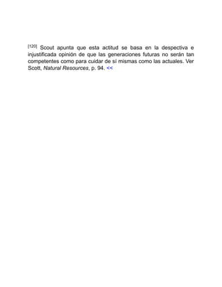 [120] Scout apunta que esta actitud se basa en la despectiva e
injustificada opinión de que las generaciones futuras no serán tan
competentes como para cuidar de sí mismas como las actuales. Ver
Scott, Natural Resources, p. 94. <<
 