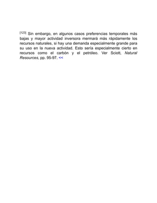 [123] Sin embargo, en algunos casos preferencias temporales más
bajas y mayor actividad inversora mermará más rápidamente los
recursos naturales, si hay una demanda especialmente grande para
su uso en la nueva actividad. Esto sería especialmente cierto en
recursos como el carbón y el petróleo. Ver Sciott, Natural
Resources, pp. 95-97. <<
 