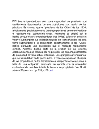 [124] Los emprendedores con poca capacidad de previsión son
rápidamente desplazados de sus posiciones por medio de las
pérdidas. Es curioso que el “problema de los Okies” de los 1930,
ampliamente publicitado como un ruego por leyes de conservación y
el resultado del “capitalismo cruel”, realmente se originó por el
hecho de que malos emprendedores (los Okies) cultivaron tierra sin
valor y submarginal. La inversión forzosa en “conservación” de esta
tierra submarginal o la subvención gubernamental a los “Okies”
habría agravado una dislocación que el mercado rápidamente
eliminó. Además, buena parte de la erosión de los terrenos
estadounidenses se produjo por no proteger los derechos completos
de propiedad privada sobre el terreno. Los granjeros arrendatarios,
que se trasladaban cada pocos años, a menudo exprimían el capital
de las propiedades de los terratenientes, desperdiciando recursos, a
falta de una obligación adecuada de cumplir con la necesidad
contractual de devolver intacta la tierra a su propietario. Ver Scott,
Natural Resources, pp. 118 y 168. <<
 