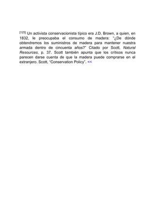 [125] Un activista conservacionista típico era J.D. Brown, a quien, en
1832, le preocupaba el consumo de madera: “¿De dónde
obtendremos los suministros de madera para mantener nuestra
armada dentro de cincuenta años?” Citado por Scott, Natural
Resources, p. 37. Scott también apunta que los críticos nunca
parecen darse cuenta de que la madera puede comprarse en el
extranjero. Scott, “Conservation Policy”. <<
 