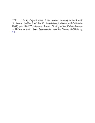 [136] J. H. Cox, “Organization of the Lumber Industry in the Pacific
Northwest, 1889–1914”. Ph. D dissertation, University of California,
1937), pp. 174-177; citado en Pfefer, Closing of the Public Domain,
p. 57. Ver también Hays, Conservation and the Gospel of Efficiency.
<<
 