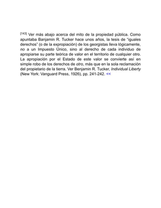 [143] Ver más abajo acerca del mito de la propiedad pública. Como
apuntaba Banjamin R. Tucker hace unos años, la tesis de “iguales
derechos” (o de la expropiación) de los georgistas lleva lógicamente,
no a un Impuesto Único, sino al derecho de cada individuo de
apropiarse su parte teórica de valor en el territorio de cualquier otro.
La apropiación por el Estado de este valor se convierte así en
simple robo de los derechos de otro, más que en la sola reclamación
del propietario de la tierra. Ver Benjamin R. Tucker, Individual Liberty
(New York: Vanguard Press, 1926), pp. 241-242. <<
 