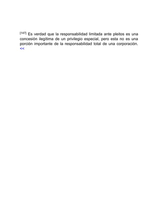 [147] Es verdad que la responsabilidad limitada ante pleitos es una
concesión ilegítima de un privilegio especial, pero esta no es una
porción importante de la responsabilidad total de una corporación.
<<
 