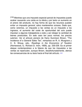 [159] Mientras que una impuesto especial parcial de impuestos puede
acabar causando una caída en la oferta y por tanto un aumento en
el precio del producto, no hay forma de que los recursos puedan
evitar un impuesto general, salvo mantenerlos ociosos. Dado que,
como veremos, un impuesto a las ventas es un impuesto a los
ingresos, el aumento del coste de oportunidad del ocio puede
impulsar a algunos trabajadores a este y así rebajar la cantidad de
bienes producidos. En este caso tan poco normal, los precios
subirían. Ver el artículo pionero de Harry Gunnison Brown, “The
Incidence of a General Sales Tax”, reimpreso en R. A. Musgrave y
C. S. Shoup, eds., Readings in the Economics of Taxation
(Homewood, IL: Richard D. Irwin, 1959), pp. 330-339. Es el primer
ataque contemporáneo a la falacia de que los impuestos a las
ventas se repercuten, aunque Brown, desafortunadamente, atenúa
las consecuencias de su tesis hacia el final del artículo. <<
 