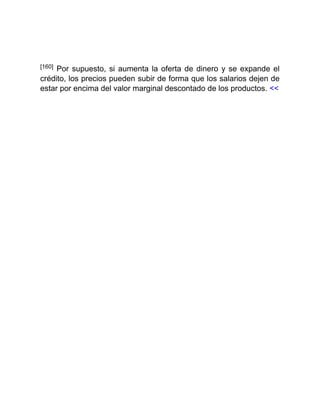 [160] Por supuesto, si aumenta la oferta de dinero y se expande el
crédito, los precios pueden subir de forma que los salarios dejen de
estar por encima del valor marginal descontado de los productos. <<
 