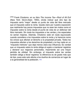 [163] Frank Chodorov, en su libro The Income Tax—Root of All Evil
(New York: Devin-Adair, 1954), olvida indicar qué otro tipo de
impuesto sería “mejor” desde un punto de vista del libre mercado
que el impuesto sobre la renta. Queda claro por nuestra exposición
que realmente hay pocos impuestos que no sean tan malos como el
impuesto sobre la renta desde el punto de vista de un defensor del
libre mercado. Sin duda los impuestos a las ventas y los especiales
no serían mejores. Además, Chodorov está sin duda equivocado
cuando considera a los impuestos sobre la renta y la herencia como
los únicos que afectan al derecho a la propiedad privada. Todos los
impuestos afectan a los derechos de propiedad y no hay nada en un
“impuesto indirecto” que deje menos clara esa influencia. Es verdad
que un impuesto sobre la renta obliga al sujeto a mantener registros
y declarar sus negocios personales, imponiendo así una mayor
pérdida de utilidad. Sin embargo, el impuesto sobre las ventas
también obliga a llevar registros: la diferencia es de grado más que
de tipo, pues este solo afecta a los dueños de comercios en lugar de
a la generalidad de la población. <<
 