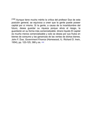 [169] Aunque tiene mucho mérito la crítica del profesor Due de esta
posición general, se equivoca a creer que la gente puede poseer
capital por sí mismo. Si la gente, a causa de la incertidumbre del
futuro, desea guardar su riqueza porque alivia el riesgo, la
guardarán en su forma más comercializable: dinero líquido El capital
es mucho menos comercializable y solo se desea por sus frutos en
bienes de consumo y las ganancias de las ventas de dichos bienes.
John F. Due, Government Finance (Homewood, IL: Richard D. Irwin,
1954), pp. 123-125, 368 y ss. <<
 