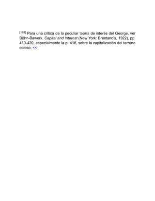 [193] Para una crítica de la peculiar teoría de interés del George, ver
Böhn-Bawerk, Capital and Interest (New York: Brentano’s, 1922), pp.
413-420, especialmente la p. 418, sobre la capitalización del terreno
ocioso. <<
 