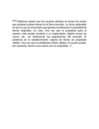 [205] Debemos repetir que los usuarios directos no serían los únicos
que pudieran poseer tierras en el libre mercado. Lo único estipulado
es que el uso es el principio que genera inicialmente la propiedad de
tierras originales, sin usar. Una vez que la propiedad pasa al
usuario, este puede venderla a un especulador, dejarla ociosa de
nuevo, etc., sin distorsionar las asignaciones del mercado. El
problema es el establecimiento original de títulos de propiedad
válidos. Una vez que se establecen títulos válidos, el usuario puede,
por supuesto, hacer lo que quiera con su propiedad. <<
 