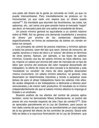 una parte del dinero de la gente se convierte en inútil, ya que no
puede intercambiarse. Pero inevitablemente se produce un lío
monumental, ya que cada uno espera que su dinero pueda
usarse[71]. Es inevitable que abunden los favoritismos, las colas, los
sobornos, etc., así como una gran presión hacia el mercado “negro”
(es decir, el mercado) para dar una salida al excedente de dinero.
Un precio mínimo general es equivalente a un control máximo
sobre el PAM. Así se genera una demanda insatisfecha y excesiva
de dinero por encima de las existencias disponibles,
específicamente, en forma de existencias de bienes sin vender en
todos los campos.
Los principios de control de precios máximos y mínimos aplican
a todos los precios, sean del tipo que sean: bienes de consumo, de
capital, terrenos o mano de obra o al “precio” del dinero en términos
de otros bienes. Aplican, por ejemplo, a las leyes de salarios
mínimos. Cuando una ley de salario mínimo se hace efectiva, eso
es, impone un salario por encima del valor de mercado de un tipo de
labor (por encima del producto del valor marginal descontado del
trabajador), la oferta de mano de obra excede a la demanda y este
“excedente no vendido” de mano de obra significa desempleo
masivo involuntario. Un salario mínimo selectivo, no general, crea
desempleo en determinadas industrias y tiende a perpetuar esas
bolsas de paro al atraer trabajadores hacia los salarios más altos.
Se acaba obligando a los trabajadores a dedicarse a labores peor
remuneradas y de menor valor productivo. El resultado es el mismo
independientemente de que el salario mínimo efectivo lo imponga el
Estado o un sindicato.
Nuestro análisis de los efectos del control de precios aplica
también, como ha demostrado Mises brillantemente, al control del
precio de una moneda respecto de otra (“tipo de cambio”)[72]. Esto
se apreciaba parcialmente en la Ley de Gresham, pero pocos se
han dado cuenta de que esta Ley es sencillamente un caso especial
de la ley general del efecto de los controles de precios. Quizá este
fallo se deba a la equívoca formulación de la Ley de Gresham, que
 