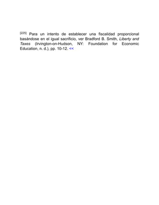 [225] Para un intento de establecer una fiscalidad proporcional
basándose en el igual sacrificio, ver Bradford B. Smith, Liberty and
Taxes (Irvington-on-Hudson, NY: Foundation for Economic
Education, n. d.), pp. 10-12. <<
 