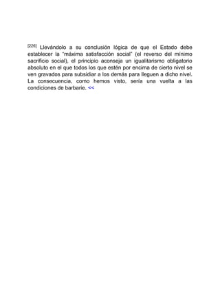 [226] Llevándolo a su conclusión lógica de que el Estado debe
establecer la “máxima satisfacción social” (el reverso del mínimo
sacrificio social), el principio aconseja un igualitarismo obligatorio
absoluto en el que todos los que estén por encima de cierto nivel se
ven gravados para subsidiar a los demás para lleguen a dicho nivel.
La consecuencia, como hemos visto, sería una vuelta a las
condiciones de barbarie. <<
 