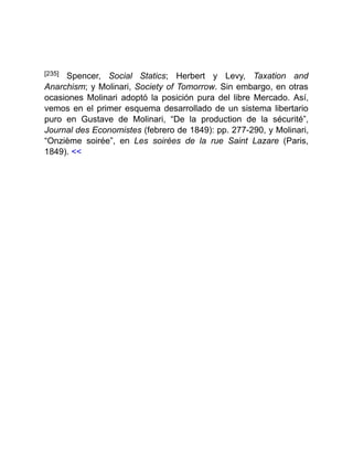 [235] Spencer, Social Statics; Herbert y Levy, Taxation and
Anarchism; y Molinari, Society of Tomorrow. Sin embargo, en otras
ocasiones Molinari adoptó la posición pura del libre Mercado. Así,
vemos en el primer esquema desarrollado de un sistema libertario
puro en Gustave de Molinari, “De la production de la sécurité”,
Journal des Economistes (febrero de 1849): pp. 277-290, y Molinari,
“Onzième soirée”, en Les soirées de la rue Saint Lazare (Paris,
1849). <<
 