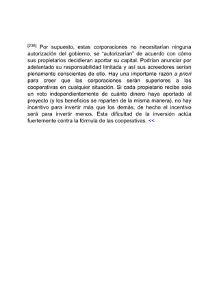 [236] Por supuesto, estas corporaciones no necesitarían ninguna
autorización del gobierno, se “autorizarían” de acuerdo con cómo
sus propietarios decidieran aportar su capital. Podrían anunciar por
adelantado su responsabilidad limitada y así sus acreedores serían
plenamente conscientes de ello. Hay una importante razón a priori
para creer que las corporaciones serán superiores a las
cooperativas en cualquier situación. Si cada propietario recibe solo
un voto independientemente de cuánto dinero haya aportado al
proyecto (y los beneficios se reparten de la misma manera), no hay
incentivo para invertir más que los demás, de hecho el incentivo
será para invertir menos. Esta dificultad de la inversión actúa
fuertemente contra la fórmula de las cooperativas. <<
 