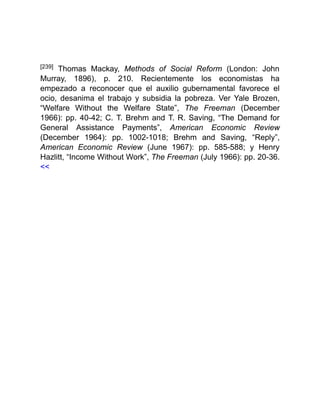[239] Thomas Mackay, Methods of Social Reform (London: John
Murray, 1896), p. 210. Recientemente los economistas ha
empezado a reconocer que el auxilio gubernamental favorece el
ocio, desanima el trabajo y subsidia la pobreza. Ver Yale Brozen,
“Welfare Without the Welfare State”, The Freeman (December
1966): pp. 40-42; C. T. Brehm and T. R. Saving, “The Demand for
General Assistance Payments”, American Economic Review
(December 1964): pp. 1002-1018; Brehm and Saving, “Reply”,
American Economic Review (June 1967): pp. 585-588; y Henry
Hazlitt, “Income Without Work”, The Freeman (July 1966): pp. 20-36.
<<
 