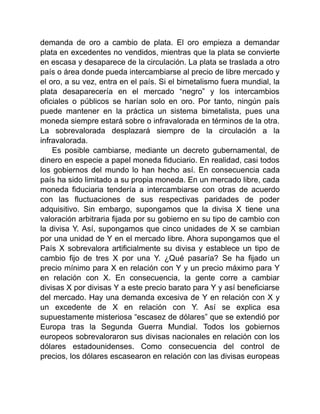 demanda de oro a cambio de plata. El oro empieza a demandar
plata en excedentes no vendidos, mientras que la plata se convierte
en escasa y desaparece de la circulación. La plata se traslada a otro
país o área donde pueda intercambiarse al precio de libre mercado y
el oro, a su vez, entra en el país. Si el bimetalismo fuera mundial, la
plata desaparecería en el mercado “negro” y los intercambios
oficiales o públicos se harían solo en oro. Por tanto, ningún país
puede mantener en la práctica un sistema bimetalista, pues una
moneda siempre estará sobre o infravalorada en términos de la otra.
La sobrevalorada desplazará siempre de la circulación a la
infravalorada.
Es posible cambiarse, mediante un decreto gubernamental, de
dinero en especie a papel moneda fiduciario. En realidad, casi todos
los gobiernos del mundo lo han hecho así. En consecuencia cada
país ha sido limitado a su propia moneda. En un mercado libre, cada
moneda fiduciaria tendería a intercambiarse con otras de acuerdo
con las fluctuaciones de sus respectivas paridades de poder
adquisitivo. Sin embargo, supongamos que la divisa X tiene una
valoración arbitraria fijada por su gobierno en su tipo de cambio con
la divisa Y. Así, supongamos que cinco unidades de X se cambian
por una unidad de Y en el mercado libre. Ahora supongamos que el
País X sobrevalora artificialmente su divisa y establece un tipo de
cambio fijo de tres X por una Y. ¿Qué pasaría? Se ha fijado un
precio mínimo para X en relación con Y y un precio máximo para Y
en relación con X. En consecuencia, la gente corre a cambiar
divisas X por divisas Y a este precio barato para Y y así beneficiarse
del mercado. Hay una demanda excesiva de Y en relación con X y
un excedente de X en relación con Y. Así se explica esa
supuestamente misteriosa “escasez de dólares” que se extendió por
Europa tras la Segunda Guerra Mundial. Todos los gobiernos
europeos sobrevaloraron sus divisas nacionales en relación con los
dólares estadounidenses. Como consecuencia del control de
precios, los dólares escasearon en relación con las divisas europeas
 