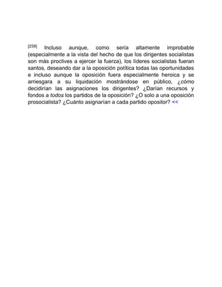 [258] Incluso aunque, como sería altamente improbable
(especialmente a la vista del hecho de que los dirigentes socialistas
son más proclives a ejercer la fuerza), los líderes socialistas fueran
santos, deseando dar a la oposición política todas las oportunidades
e incluso aunque la oposición fuera especialmente heroica y se
arriesgara a su liquidación mostrándose en público, ¿cómo
decidirían las asignaciones los dirigentes? ¿Darían recursos y
fondos a todos los partidos de la oposición? ¿O solo a una oposición
prosocialista? ¿Cuánto asignarían a cada partido opositor? <<
 