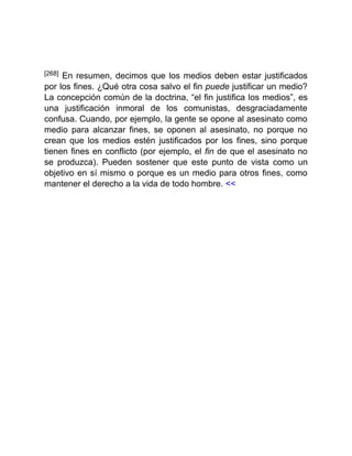 [268] En resumen, decimos que los medios deben estar justificados
por los fines. ¿Qué otra cosa salvo el fin puede justificar un medio?
La concepción común de la doctrina, “el fin justifica los medios”, es
una justificación inmoral de los comunistas, desgraciadamente
confusa. Cuando, por ejemplo, la gente se opone al asesinato como
medio para alcanzar fines, se oponen al asesinato, no porque no
crean que los medios estén justificados por los fines, sino porque
tienen fines en conflicto (por ejemplo, el fin de que el asesinato no
se produzca). Pueden sostener que este punto de vista como un
objetivo en sí mismo o porque es un medio para otros fines, como
mantener el derecho a la vida de todo hombre. <<
 