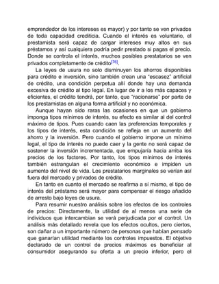 emprendedor de los intereses es mayor) y por tanto se ven privados
de toda capacidad crediticia. Cuando el interés es voluntario, el
prestamista será capaz de cargar intereses muy altos en sus
préstamos y así cualquiera podría pedir prestado si pagas el precio.
Donde se controla el interés, muchos posibles prestatarios se ven
privados completamente de crédito[76].
La leyes de usura no solo disminuyen los ahorros disponibles
para crédito e inversión, sino también crean una “escasez” artificial
de crédito, una condición perpetua allí donde hay una demanda
excesiva de crédito al tipo legal. En lugar de ir a los más capaces y
eficientes, el crédito tendrá, por tanto, que “racionarse” por parte de
los prestamistas en alguna forma artificial y no económica.
Aunque hayan sido raras las ocasiones en que un gobierno
imponga tipos mínimos de interés, su efecto es similar al del control
máximo de tipos. Pues cuando caen las preferencias temporales y
los tipos de interés, esta condición se refleja en un aumento del
ahorro y la inversión. Pero cuando el gobierno impone un mínimo
legal, el tipo de interés no puede caer y la gente no será capaz de
sostener la inversión incrementada, que empujaría hacia arriba los
precios de los factores. Por tanto, los tipos mínimos de interés
también estrangulan el crecimiento económico e impiden un
aumento del nivel de vida. Los prestatarios marginales se verían así
fuera del mercado y privados de crédito.
En tanto en cuanto el mercado se reafirma a sí mismo, el tipo de
interés del préstamo será mayor para compensar el riesgo añadido
de arresto bajo leyes de usura.
Para resumir nuestro análisis sobre los efectos de los controles
de precios: Directamente, la utilidad de al menos una serie de
individuos que intercambian se verá perjudicada por el control. Un
análisis más detallado revela que los efectos ocultos, pero ciertos,
son dañar a un importante número de personas que habían pensado
que ganarían utilidad mediante los controles impuestos. El objetivo
declarado de un control de precios máximos es beneficiar al
consumidor asegurando su oferta a un precio inferior, pero el
 
