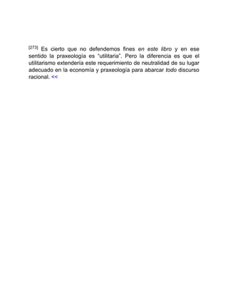 [273] Es cierto que no defendemos fines en este libro y en ese
sentido la praxeología es “utilitaria”. Pero la diferencia es que el
utilitarismo extendería este requerimiento de neutralidad de su lugar
adecuado en la economía y praxeología para abarcar todo discurso
racional. <<
 
