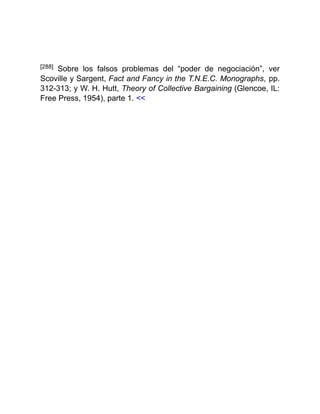 [288] Sobre los falsos problemas del “poder de negociación”, ver
Scoville y Sargent, Fact and Fancy in the T.N.E.C. Monographs, pp.
312-313; y W. H. Hutt, Theory of Collective Bargaining (Glencoe, IL:
Free Press, 1954), parte 1. <<
 
