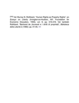 [295] Ver Murray N. Rothbard, “Human Rights as Property Rights”, en
Essays on Liberty (Irvington-on-Hudson, NY: Foundation for
Economic Education, 1959), vol. 6, pp. 315-319. Ver también
Rothbard, “Bertrand de Jouvenel e i diritti di proprietá”, Biblioteca
della Libertá 2 (1966): pp. 41-45. <<
 
