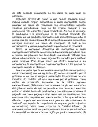 de esta depende únicamente de los datos de cada caso en
particular.
Debemos advertir de nuevo lo que hemos señalado antes:
incluso cuando ningún monopolista o cuasi monopolista pueda
alcanzar un precio de monopolio, los consumidores seguirán
viéndose perjudicados, pues se les impide comprar a los
productores más eficientes y más productivos. Así que se restringe
la producción y la disminución en la cantidad producida (en
particular en los productos fabricados más eficientemente) sube el
precio para los consumidores. Si el monopolista o cuasi monopolista
consigue asimismo un precio de monopolio, el daño a los
consumidores y la mala asignación de la producción se redoblará.
Como la concesión descarada de monopolios o cuasi
monopolios normalmente se considera directamente perjudicial para
el público, los gobiernos han descubierto una serie de métodos para
darlos indirectamente, así como argumentos variados para justificar
estas medidas. Pero todos tienen los efectos comunes a las
concesiones de monopolios o cuasi monopolios y a los precios de
monopolio cuando se obtienen.
Los principales tipo de concesiones monopolistas (monopolios y
cuasi monopolios) son los siguientes: (1) cárteles impuestos por el
gobierno, a los que se obliga a unirse todas las empresas de una
industria; (2) cárteles virtuales impuestos por el gobierno, como
cuotas de producción impuestas por la política agrícola
estadounidense; (3) licencias, que requieren cumplir con las normas
del gobierno antes de que se permita a una persona o empresa
entrar en ciertas líneas de producción y que asimismo requieren el
pago de una cuota, pago que sirve como tasa de penalización para
empresas más pequeñas con menor capital, a las que así se les
dificulta competir con empresas más grandes; (4) estándares de
“calidad”, que impiden la competencia de lo que el gobierno (no los
consumidores) define como productos de “calidad inferior”; (5)
aranceles y otras medidas que imponen una tasa de penalización a
los competidores de fuera de una región geográfica determinada; (6)
 