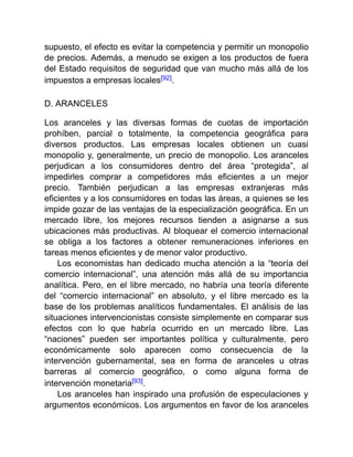 supuesto, el efecto es evitar la competencia y permitir un monopolio
de precios. Además, a menudo se exigen a los productos de fuera
del Estado requisitos de seguridad que van mucho más allá de los
impuestos a empresas locales[92].
D. ARANCELES
Los aranceles y las diversas formas de cuotas de importación
prohíben, parcial o totalmente, la competencia geográfica para
diversos productos. Las empresas locales obtienen un cuasi
monopolio y, generalmente, un precio de monopolio. Los aranceles
perjudican a los consumidores dentro del área “protegida”, al
impedirles comprar a competidores más eficientes a un mejor
precio. También perjudican a las empresas extranjeras más
eficientes y a los consumidores en todas las áreas, a quienes se les
impide gozar de las ventajas de la especialización geográfica. En un
mercado libre, los mejores recursos tienden a asignarse a sus
ubicaciones más productivas. Al bloquear el comercio internacional
se obliga a los factores a obtener remuneraciones inferiores en
tareas menos eficientes y de menor valor productivo.
Los economistas han dedicado mucha atención a la “teoría del
comercio internacional”, una atención más allá de su importancia
analítica. Pero, en el libre mercado, no habría una teoría diferente
del “comercio internacional” en absoluto, y el libre mercado es la
base de los problemas analíticos fundamentales. El análisis de las
situaciones intervencionistas consiste simplemente en comparar sus
efectos con lo que habría ocurrido en un mercado libre. Las
“naciones” pueden ser importantes política y culturalmente, pero
económicamente solo aparecen como consecuencia de la
intervención gubernamental, sea en forma de aranceles u otras
barreras al comercio geográfico, o como alguna forma de
intervención monetaria[93].
Los aranceles han inspirado una profusión de especulaciones y
argumentos económicos. Los argumentos en favor de los aranceles
 