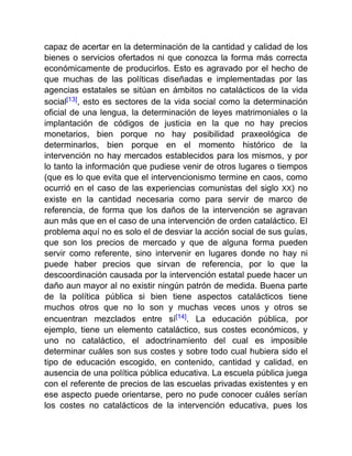 capaz de acertar en la determinación de la cantidad y calidad de los
bienes o servicios ofertados ni que conozca la forma más correcta
económicamente de producirlos. Esto es agravado por el hecho de
que muchas de las políticas diseñadas e implementadas por las
agencias estatales se sitúan en ámbitos no catalácticos de la vida
social[13], esto es sectores de la vida social como la determinación
oficial de una lengua, la determinación de leyes matrimoniales o la
implantación de códigos de justicia en la que no hay precios
monetarios, bien porque no hay posibilidad praxeológica de
determinarlos, bien porque en el momento histórico de la
intervención no hay mercados establecidos para los mismos, y por
lo tanto la información que pudiese venir de otros lugares o tiempos
(que es lo que evita que el intervencionismo termine en caos, como
ocurrió en el caso de las experiencias comunistas del siglo XX) no
existe en la cantidad necesaria como para servir de marco de
referencia, de forma que los daños de la intervención se agravan
aun más que en el caso de una intervención de orden cataláctico. El
problema aquí no es solo el de desviar la acción social de sus guías,
que son los precios de mercado y que de alguna forma pueden
servir como referente, sino intervenir en lugares donde no hay ni
puede haber precios que sirvan de referencia, por lo que la
descoordinación causada por la intervención estatal puede hacer un
daño aun mayor al no existir ningún patrón de medida. Buena parte
de la política pública si bien tiene aspectos catalácticos tiene
muchos otros que no lo son y muchas veces unos y otros se
encuentran mezclados entre sí[14]. La educación pública, por
ejemplo, tiene un elemento cataláctico, sus costes económicos, y
uno no cataláctico, el adoctrinamiento del cual es imposible
determinar cuáles son sus costes y sobre todo cual hubiera sido el
tipo de educación escogido, en contenido, cantidad y calidad, en
ausencia de una política pública educativa. La escuela pública juega
con el referente de precios de las escuelas privadas existentes y en
ese aspecto puede orientarse, pero no pude conocer cuáles serían
los costes no catalácticos de la intervención educativa, pues los
 