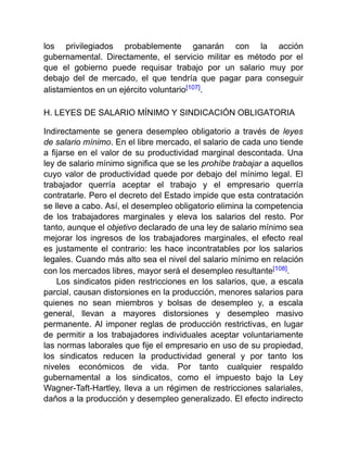 los privilegiados probablemente ganarán con la acción
gubernamental. Directamente, el servicio militar es método por el
que el gobierno puede requisar trabajo por un salario muy por
debajo del de mercado, el que tendría que pagar para conseguir
alistamientos en un ejército voluntario[107].
H. LEYES DE SALARIO MÍNIMO Y SINDICACIÓN OBLIGATORIA
Indirectamente se genera desempleo obligatorio a través de leyes
de salario mínimo. En el libre mercado, el salario de cada uno tiende
a fijarse en el valor de su productividad marginal descontada. Una
ley de salario mínimo significa que se les prohíbe trabajar a aquellos
cuyo valor de productividad quede por debajo del mínimo legal. El
trabajador querría aceptar el trabajo y el empresario querría
contratarle. Pero el decreto del Estado impide que esta contratación
se lleve a cabo. Así, el desempleo obligatorio elimina la competencia
de los trabajadores marginales y eleva los salarios del resto. Por
tanto, aunque el objetivo declarado de una ley de salario mínimo sea
mejorar los ingresos de los trabajadores marginales, el efecto real
es justamente el contrario: les hace incontratables por los salarios
legales. Cuando más alto sea el nivel del salario mínimo en relación
con los mercados libres, mayor será el desempleo resultante[108].
Los sindicatos piden restricciones en los salarios, que, a escala
parcial, causan distorsiones en la producción, menores salarios para
quienes no sean miembros y bolsas de desempleo y, a escala
general, llevan a mayores distorsiones y desempleo masivo
permanente. Al imponer reglas de producción restrictivas, en lugar
de permitir a los trabajadores individuales aceptar voluntariamente
las normas laborales que fije el empresario en uso de su propiedad,
los sindicatos reducen la productividad general y por tanto los
niveles económicos de vida. Por tanto cualquier respaldo
gubernamental a los sindicatos, como el impuesto bajo la Ley
Wagner-Taft-Hartley, lleva a un régimen de restricciones salariales,
daños a la producción y desempleo generalizado. El efecto indirecto
 