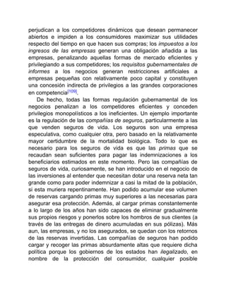 perjudican a los competidores dinámicos que desean permanecer
abiertos e impiden a los consumidores maximizar sus utilidades
respecto del tiempo en que hacen sus compras; los impuestos a los
ingresos de las empresas generan una obligación añadida a las
empresas, penalizando aquellas formas de mercado eficientes y
privilegiando a sus competidores; los requisitos gubernamentales de
informes a los negocios generan restricciones artificiales a
empresas pequeñas con relativamente poco capital y constituyen
una concesión indirecta de privilegios a las grandes corporaciones
en competencia[109].
De hecho, todas las formas regulación gubernamental de los
negocios penalizan a los competidores eficientes y conceden
privilegios monopolísticos a los ineficientes. Un ejemplo importante
es la regulación de las compañías de seguros, particularmente a las
que venden seguros de vida. Los seguros son una empresa
especulativa, como cualquier otra, pero basado en la relativamente
mayor certidumbre de la mortalidad biológica. Todo lo que es
necesario para los seguros de vida es que las primas que se
recaudan sean suficientes para pagar las indemnizaciones a los
beneficiarios estimados en este momento. Pero las compañías de
seguros de vida, curiosamente, se han introducido en el negocio de
las inversiones al entender que necesitan dotar una reserva neta tan
grande como para poder indemnizar a casi la mitad de la población,
si esta muriera repentinamente. Han podido acumular ese volumen
de reservas cargando primas muy superiores a las necesarias para
asegurar esa protección. Además, al cargar primas constantemente
a lo largo de los años han sido capaces de eliminar gradualmente
sus propios riesgos y ponerlos sobre los hombros de sus clientes (a
través de las entregas de dinero acumuladas en sus pólizas). Más
aun, las empresas, y no los asegurados, se quedan con los retornos
de las reservas invertidas. Las compañías de seguros han podido
cargar y recoger las primas absurdamente altas que requiere dicha
política porque los gobiernos de los estados han ilegalizado, en
nombre de la protección del consumidor, cualquier posible
 