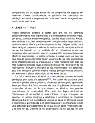 competencia de las bajas tarifas de las compañías de seguros sin
reservas. Como consecuencia, el gobierno ha concedido un
privilegio especial a empresas de “inversión” medio aseguradoras,
medio antieconómicas.
K. LEYES ANTITRUST
Puede parecerle extraño al lector que uno de los controles
gubernamentales más importantes a la competencia eficiente y que,
por tanto, concede cuasi monopolios, sea las leyes antitrust. Pocos,
economistas o no, han cuestionado el principio de las leyes antitrust,
particularmente ahora que forman parte de los códigos desde hace
años. Al igual que otras medidas, la evaluación de las leyes antitrust
no se ha basado en un análisis de su naturaleza o de sus
consecuencias necesarias, sino en una reacción impresionista a sus
objetivos anunciados. La crítica principal a estas leyes es que “no
han llegado suficientemente lejos”. Algunos de los más encendidos
en la proclamación de su creencia en el “libre mercado” han sido los
más ruidosos pidiendo leyes antitrust estrictas y la “disolución de los
monopolios”. Incluso la mayoría de los economistas “de derechas”
solo han criticado cautelosamente ciertos procedimientos antitrust,
sin atreverse a atacar el principio de las leyes per se.
La única definición posible de un monopolio es una concesión de
privilegios por parte del gobierno[110]. Por tanto, es bastante claro
que es imposible que el gobierno disminuya el monopolio aprobando
leyes punitivas. La única manera de que el gobierno disminuya el
monopolio, si eso es lo que desea, es eliminar sus propias
concesiones de monopolios. Por tanto, las leyes antitrust no
“disminuyen el monopolio” lo más mínimo. Lo que consiguen es
imponer un acoso continuo y arbitrario a empresas de negocios
eficientes. La ley en los Estados Unidos se basa en términos vagos
e indefinibles, permitiendo a la administración y los tribunales omitir
una definición por adelantado de lo que es un delito “monopolístico”
y lo que no es. Cuando la ley anglosajona se ha basado en una
 
