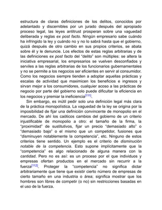 estructura de claras definiciones de los delitos, conocidos por
adelantado y discernibles por un jurado después del apropiado
proceso legal, las leyes antitrust prosperan sobre una vaguedad
deliberada y reglas ex post facto. Ningún empresario sabe cuándo
ha infringido la ley y cuándo no y no lo sabrá hasta que el gobierno,
quizá después de otro cambio en sus propios criterios, se abata
sobre él y le denuncie. Los efectos de estas reglas arbitrarias y de
las definiciones ex post facto del “delito” son múltiples: se altera la
iniciativa empresarial, los empresarios se vuelven desconfiados y
serviles a las reglas arbitrarias de los funcionarios gubernamentales
y no se permite a los negocios ser eficientes en servir al consumidor.
Como los negocios siempre tienden a adoptar aquellas prácticas y
escalas de actividad que maximicen los beneficios e ingresos y
sirvan mejor a los consumidores, cualquier acoso a las prácticas de
negocio por parte del gobierno solo puede dificultar la eficiencia en
los negocios y premiar la ineficiencia[111].
Sin embargo, es inútil pedir solo una definición legal más clara
de la práctica monopolística. La vaguedad de la ley se origina por la
imposibilidad de fijar una definición convincente de monopolio en el
mercado. De ahí los caóticos cambios del gobierno de un criterio
injustificable de monopolio a otro: el tamaño de la firma, la
“proximidad” de sustitutivos, fijar un precio “demasiado alto” o
“demasiado bajo” o el mismo que un competidor, fusiones que
“disminuyen notablemente la competencia”, etc. Ninguno de estos
criterios tiene sentido. Un ejemplo es el criterio de disminución
notable de la competencia. Esto supone implícitamente que la
“competencia” es algo relacionado de alguna manera con la
cantidad. Pero no es así: es un proceso por el que individuos y
empresas ofertan productos en el mercado sin recurrir a la
fuerza[112]. Proteger la “competencia” no significa dictar
arbitrariamente que tiene que existir cierto número de empresas de
cierto tamaño en una industria o área; significa mostrar que los
hombres son libres de competir (o no) sin restricciones basadas en
el uso de la fuerza.
 
