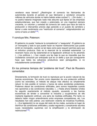 vendieron esos bienes? ¿Restringían el comercio los fabricantes de
automóviles durante el periodo en que fabricaron y vendieron cincuenta
millones de vehículos donde no había habido antes coches? (…) Sin duda (…)
no podría haberse imaginado nada más absurdo que fijarse en las empresas
estadounidenses, que han creado y potenciado, en una magnitud siempre
creciente, un volumen y variedad de comercio tan vasto que hace de toda la
producción e intercambio previos algo parecido a un puesto de carretera y
llamar a este rendimiento una “restricción al comercio”, estigmatizándolo así
como si fuera un delito[114].
Y concluye Mrs. Paterson:
El gobierno no puede “restaurar la competencia” o “asegurarla”. El gobierno es
un monopolio y todo lo que puede hacer es imponer restricciones que puede
emitir en monopolio, cuando va tan lejos como para requerir permiso para que
el individuo produzca. Esto es lo esencial de la sociedad estamental. La
reversión hacia una ley estamental en la legislación antitrust no he advertido
(…) los políticos (…) han creado una ley bajo la que es imposible que los
ciudadanos conozcan por anticipado qué es un delito y que por consiguiente
hace que todos los esfuerzos productivos sean perseguibles, si no
indudablemente condenables[115].
En los primeros tiempos del “problema del trust”, Paul de Rousiers
comentaba:
Directamente, la formación de trust no reproduce por la acción natural de las
fuerzas económicas. Tan pronto como dependan de una protección artificial
(como los aranceles), el método de ataque más efectivo es simplemente
reducir lo más posible el número y fuerza de estos accidentes protectores.
Podemos atacar las condiciones artificiales, pero somos impotentes cuando
nos oponemos a las condiciones naturales. (…) Hasta ahora Estados Unidos
ha seguido exactamente el método opuesto, acusando a las fuerzas
económicas de tender a concentrar la industria y ocupándonos de ello
mediante legislación antitrust, una serie de medidas artificiales. Por tanto no
debería haber ningún entendimiento entre empresas competidoras, etc. Los
resultados han sido pobres: una restricción violenta de iniciativas fructíferas.
(…) [La legislación] no se ocupa del resto de los males, aumenta en lugar de
disminuir las condiciones artificiales y acaba regulando y complicando asuntos
cuyas necesidades supremas con la simplificación y la eliminación de
restricciones[116].
 