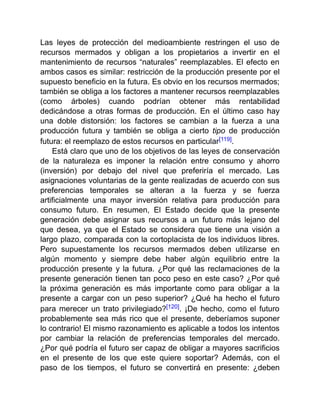 Las leyes de protección del medioambiente restringen el uso de
recursos mermados y obligan a los propietarios a invertir en el
mantenimiento de recursos “naturales” reemplazables. El efecto en
ambos casos es similar: restricción de la producción presente por el
supuesto beneficio en la futura. Es obvio en los recursos mermados;
también se obliga a los factores a mantener recursos reemplazables
(como árboles) cuando podrían obtener más rentabilidad
dedicándose a otras formas de producción. En el último caso hay
una doble distorsión: los factores se cambian a la fuerza a una
producción futura y también se obliga a cierto tipo de producción
futura: el reemplazo de estos recursos en particular[119].
Está claro que uno de los objetivos de las leyes de conservación
de la naturaleza es imponer la relación entre consumo y ahorro
(inversión) por debajo del nivel que preferiría el mercado. Las
asignaciones voluntarias de la gente realizadas de acuerdo con sus
preferencias temporales se alteran a la fuerza y se fuerza
artificialmente una mayor inversión relativa para producción para
consumo futuro. En resumen, El Estado decide que la presente
generación debe asignar sus recursos a un futuro más lejano del
que desea, ya que el Estado se considera que tiene una visión a
largo plazo, comparada con la cortoplacista de los individuos libres.
Pero supuestamente los recursos mermados deben utilizarse en
algún momento y siempre debe haber algún equilibrio entre la
producción presente y la futura. ¿Por qué las reclamaciones de la
presente generación tienen tan poco peso en este caso? ¿Por qué
la próxima generación es más importante como para obligar a la
presente a cargar con un peso superior? ¿Qué ha hecho el futuro
para merecer un trato privilegiado?[120]. ¡De hecho, como el futuro
probablemente sea más rico que el presente, deberíamos suponer
lo contrario! El mismo razonamiento es aplicable a todos los intentos
por cambiar la relación de preferencias temporales del mercado.
¿Por qué podría el futuro ser capaz de obligar a mayores sacrificios
en el presente de los que este quiere soportar? Además, con el
paso de los tiempos, el futuro se convertirá en presente: ¿deben
 