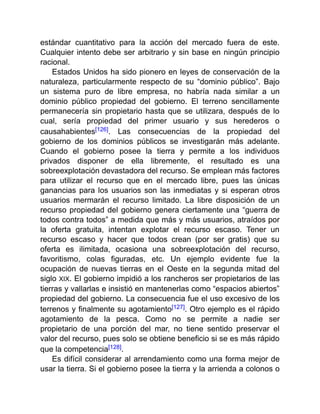 estándar cuantitativo para la acción del mercado fuera de este.
Cualquier intento debe ser arbitrario y sin base en ningún principio
racional.
Estados Unidos ha sido pionero en leyes de conservación de la
naturaleza, particularmente respecto de su “dominio público”. Bajo
un sistema puro de libre empresa, no habría nada similar a un
dominio público propiedad del gobierno. El terreno sencillamente
permanecería sin propietario hasta que se utilizara, después de lo
cual, sería propiedad del primer usuario y sus herederos o
causahabientes[126]. Las consecuencias de la propiedad del
gobierno de los dominios públicos se investigarán más adelante.
Cuando el gobierno posee la tierra y permite a los individuos
privados disponer de ella libremente, el resultado es una
sobreexplotación devastadora del recurso. Se emplean más factores
para utilizar el recurso que en el mercado libre, pues las únicas
ganancias para los usuarios son las inmediatas y si esperan otros
usuarios mermarán el recurso limitado. La libre disposición de un
recurso propiedad del gobierno genera ciertamente una “guerra de
todos contra todos” a medida que más y más usuarios, atraídos por
la oferta gratuita, intentan explotar el recurso escaso. Tener un
recurso escaso y hacer que todos crean (por ser gratis) que su
oferta es ilimitada, ocasiona una sobreexplotación del recurso,
favoritismo, colas figuradas, etc. Un ejemplo evidente fue la
ocupación de nuevas tierras en el Oeste en la segunda mitad del
siglo XIX. El gobierno impidió a los rancheros ser propietarios de las
tierras y vallarlas e insistió en mantenerlas como “espacios abiertos”
propiedad del gobierno. La consecuencia fue el uso excesivo de los
terrenos y finalmente su agotamiento[127]. Otro ejemplo es el rápido
agotamiento de la pesca. Como no se permite a nadie ser
propietario de una porción del mar, no tiene sentido preservar el
valor del recurso, pues solo se obtiene beneficio si se es más rápido
que la competencia[128].
Es difícil considerar al arrendamiento como una forma mejor de
usar la tierra. Si el gobierno posee la tierra y la arrienda a colonos o
 
